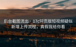 后台截图流出 · 17c网页版短视频疑似新增上传流程，真假我给你看