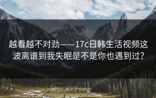 越看越不对劲——17c日韩生活视频这波离谱到我失眠是不是你也遇到过？