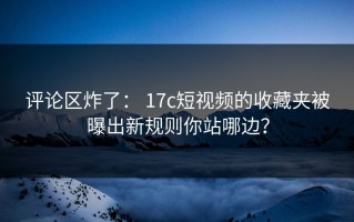 评论区炸了： 17c短视频的收藏夹被曝出新规则你站哪边？