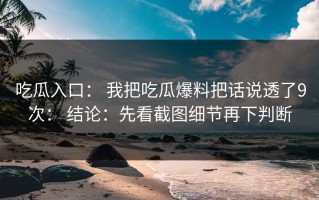 吃瓜入口： 我把吃瓜爆料把话说透了9次： 结论：先看截图细节再下判断