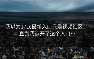 我以为17cc最新入口只是视频社区： 直到我点开了这个入口…