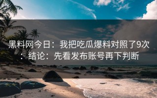 黑料网今日：我把吃瓜爆料对照了9次：结论：先看发布账号再下判断