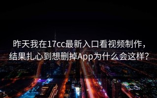 昨天我在17cc最新入口看视频制作，结果扎心到想删掉App为什么会这样？