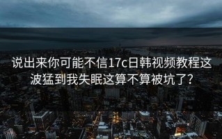 说出来你可能不信17c日韩视频教程这波猛到我失眠这算不算被坑了？