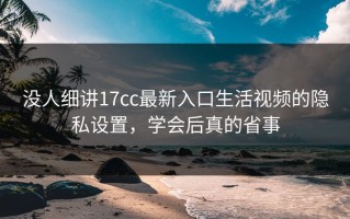 没人细讲17cc最新入口生活视频的隐私设置，学会后真的省事