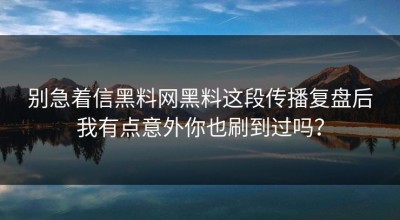 别急着信黑料网黑料这段传播复盘后我有点意外你也刷到过吗？