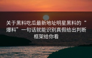关于黑料吃瓜最新地址明星黑料的“爆料”一句话就能识别真假给出判断框架给你看