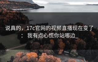 说真的，17c官网的视频直播现在变了： 我有点心慌你站哪边_