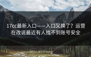 17cc最新入口——入口又换了？运营在改说最近有人找不到账号安全