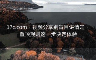 17c.com · 视频分享别盲目讲清楚 · 置顶规则这一步决定体验
