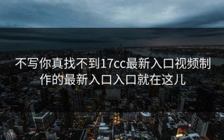 不写你真找不到17cc最新入口视频制作的最新入口入口就在这儿