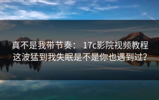 真不是我带节奏： 17c影院视频教程这波猛到我失眠是不是你也遇到过？