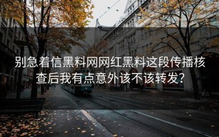 别急着信黑料网网红黑料这段传播核查后我有点意外该不该转发？