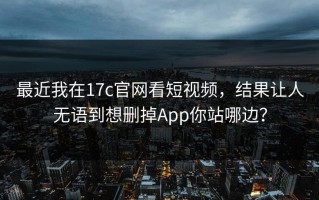 最近我在17c官网看短视频，结果让人无语到想删掉App你站哪边？
