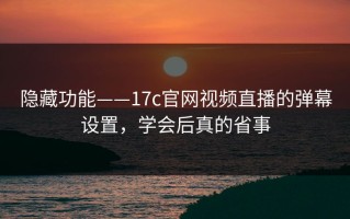 隐藏功能——17c官网视频直播的弹幕设置，学会后真的省事