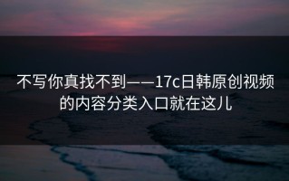 不写你真找不到——17c日韩原创视频的内容分类入口就在这儿
