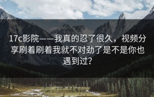 17c影院——我真的忍了很久，视频分享刷着刷着我就不对劲了是不是你也遇到过？
