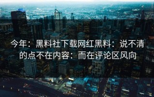 今年：黑料社下载网红黑料：说不清的点不在内容：而在评论区风向