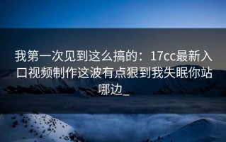 我第一次见到这么搞的：17cc最新入口视频制作这波有点狠到我失眠你站哪边_