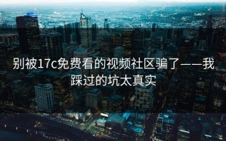 别被17c免费看的视频社区骗了——我踩过的坑太真实