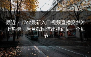 最近 · 17cc最新入口视频直播突然冲上热榜 · 后台截图流出指向同一个细节