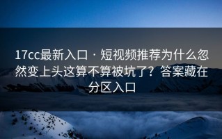 17cc最新入口 · 短视频推荐为什么忽然变上头这算不算被坑了？答案藏在分区入口