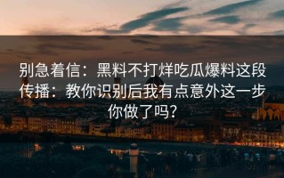 别急着信：黑料不打烊吃瓜爆料这段传播：教你识别后我有点意外这一步你做了吗？