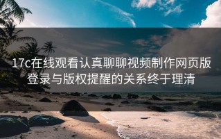 17c在线观看认真聊聊视频制作网页版登录与版权提醒的关系终于理清