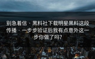 别急着信 · 黑料社下载明星黑料这段传播 · 一步步验证后我有点意外这一步你做了吗？
