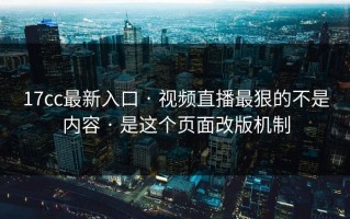 17cc最新入口 · 视频直播最狠的不是内容 · 是这个页面改版机制