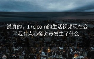 说真的，17c.com的生活视频现在变了我有点心慌究竟发生了什么_