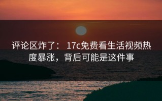 评论区炸了： 17c免费看生活视频热度暴涨，背后可能是这件事