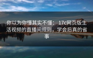 你以为你懂其实不懂： 17c网页版生活视频的直播间规则，学会后真的省事