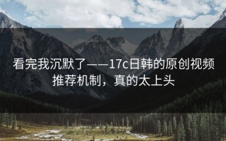 看完我沉默了——17c日韩的原创视频推荐机制，真的太上头