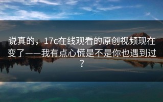 说真的，17c在线观看的原创视频现在变了——我有点心慌是不是你也遇到过？