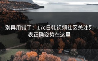 别再用错了：17c日韩视频社区关注列表正确姿势在这里