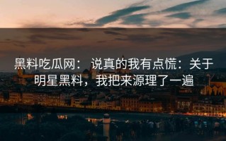 黑料吃瓜网： 说真的我有点慌：关于明星黑料，我把来源理了一遍