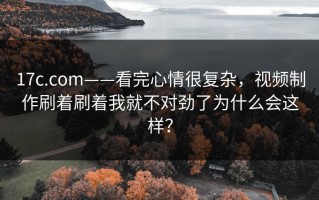 17c.com——看完心情很复杂，视频制作刷着刷着我就不对劲了为什么会这样？