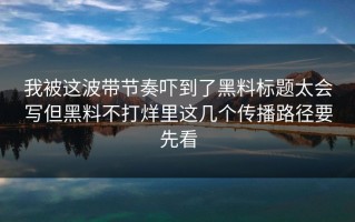 我被这波带节奏吓到了黑料标题太会写但黑料不打烊里这几个传播路径要先看