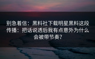 别急着信：黑料社下载明星黑料这段传播：把话说透后我有点意外为什么会被带节奏？