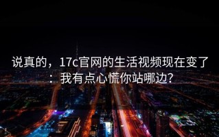 说真的，17c官网的生活视频现在变了：我有点心慌你站哪边？