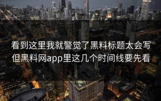 看到这里我就警觉了黑料标题太会写但黑料网app里这几个时间线要先看