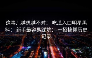 这事儿越想越不对： 吃瓜入口明星黑料： 新手最容易踩坑： 一招搞懂历史记录