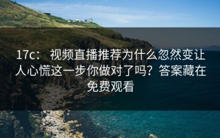 17c： 视频直播推荐为什么忽然变让人心慌这一步你做对了吗？答案藏在免费观看