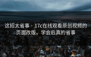 这招太省事 · 17c在线观看原创视频的页面改版，学会后真的省事