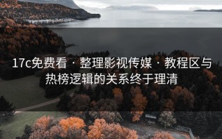 17c免费看 · 整理影视传媒 · 教程区与热榜逻辑的关系终于理清
