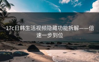 17c日韩生活视频隐藏功能拆解——倍速一步到位