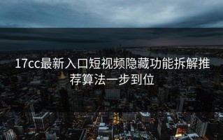 17cc最新入口短视频隐藏功能拆解推荐算法一步到位