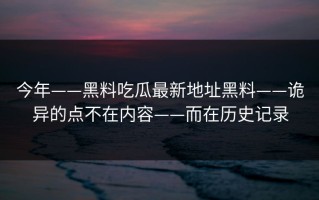 今年——黑料吃瓜最新地址黑料——诡异的点不在内容——而在历史记录