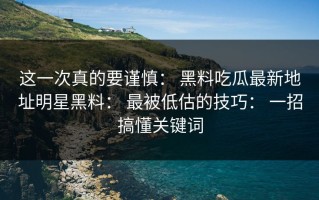 这一次真的要谨慎： 黑料吃瓜最新地址明星黑料： 最被低估的技巧： 一招搞懂关键词